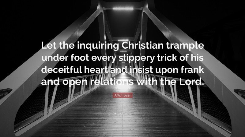 A.W. Tozer Quote: “Let the inquiring Christian trample under foot every slippery trick of his deceitful heart and insist upon frank and open relations with the Lord.”