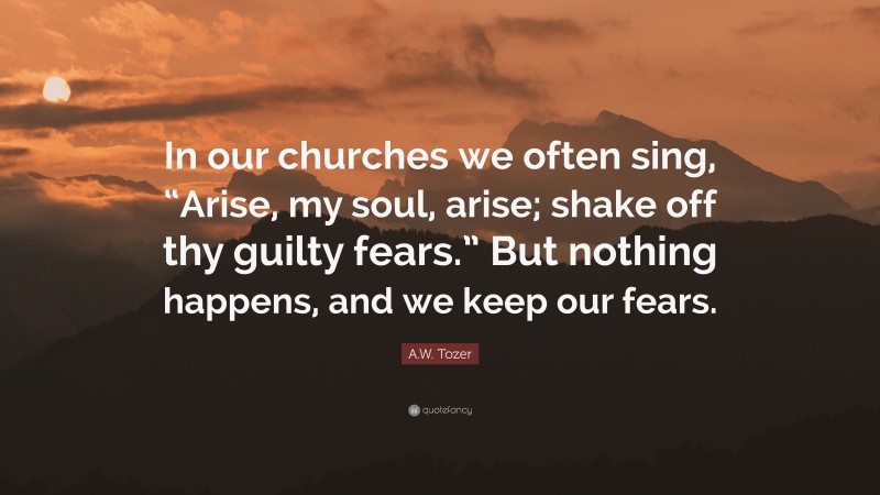A.W. Tozer Quote: “In our churches we often sing, “Arise, my soul, arise; shake off thy guilty fears.” But nothing happens, and we keep our fears.”