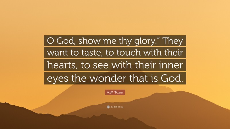 A.W. Tozer Quote: “O God, show me thy glory.” They want to taste, to touch with their hearts, to see with their inner eyes the wonder that is God.”