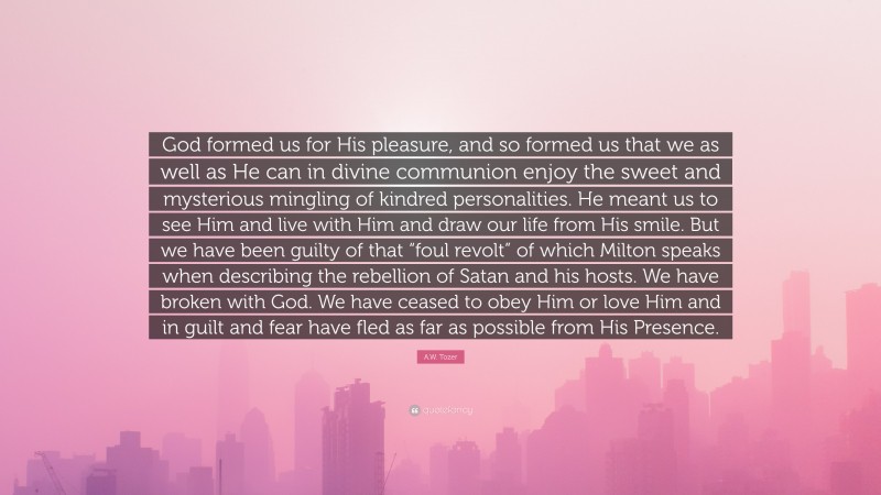 A.W. Tozer Quote: “God formed us for His pleasure, and so formed us that we as well as He can in divine communion enjoy the sweet and mysterious mingling of kindred personalities. He meant us to see Him and live with Him and draw our life from His smile. But we have been guilty of that “foul revolt” of which Milton speaks when describing the rebellion of Satan and his hosts. We have broken with God. We have ceased to obey Him or love Him and in guilt and fear have fled as far as possible from His Presence.”