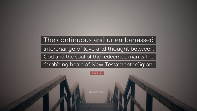 A.W. Tozer Quote: “The continuous and unembarrassed interchange of love and thought between God and the soul of the redeemed man is the throbbing heart of New Testament religion.”