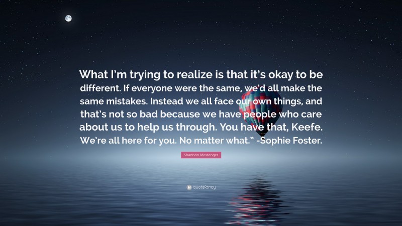 Shannon Messenger Quote: “What I’m trying to realize is that it’s okay to be different. If everyone were the same, we’d all make the same mistakes. Instead we all face our own things, and that’s not so bad because we have people who care about us to help us through. You have that, Keefe. We’re all here for you. No matter what.” -Sophie Foster.”