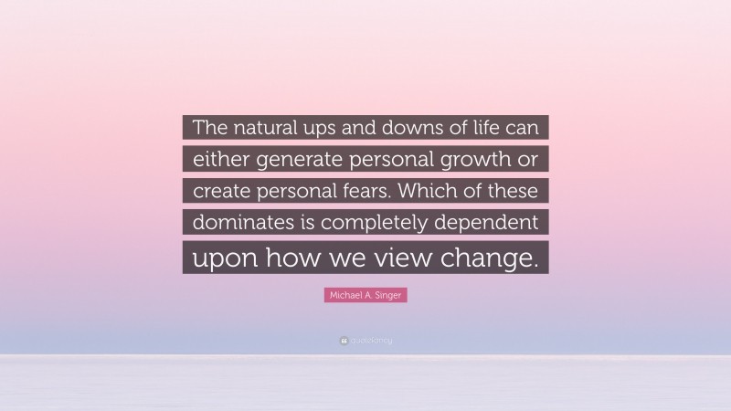 Michael A. Singer Quote: “The natural ups and downs of life can either generate personal growth or create personal fears. Which of these dominates is completely dependent upon how we view change.”