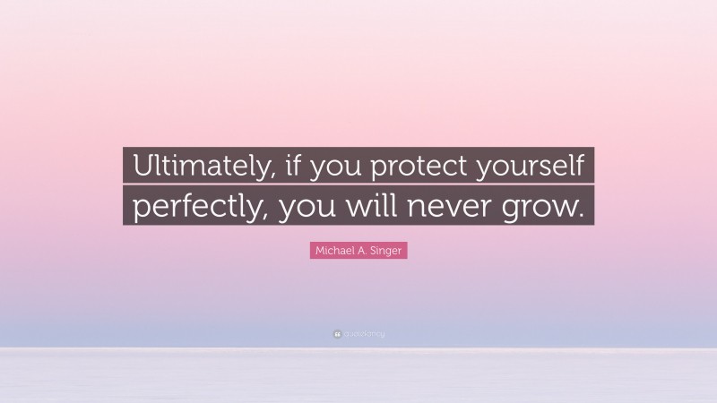 Michael A. Singer Quote: “Ultimately, if you protect yourself perfectly, you will never grow.”