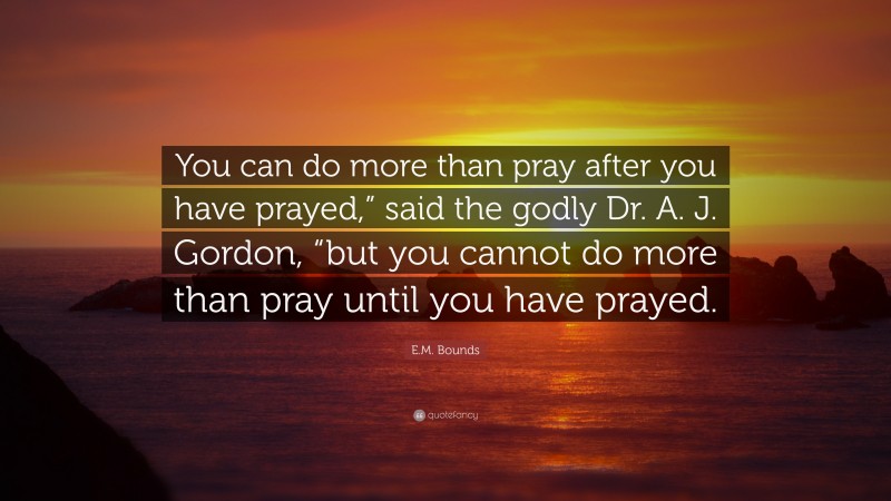 E.M. Bounds Quote: “You can do more than pray after you have prayed,” said the godly Dr. A. J. Gordon, “but you cannot do more than pray until you have prayed.”