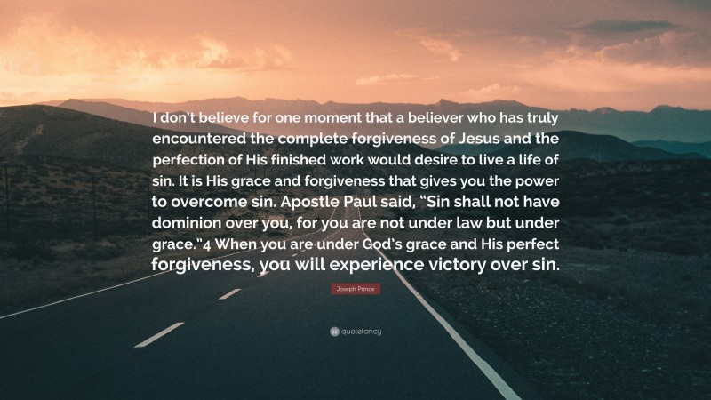 Joseph Prince Quote: “I don’t believe for one moment that a believer who has truly encountered the complete forgiveness of Jesus and the perfection of His finished work would desire to live a life of sin. It is His grace and forgiveness that gives you the power to overcome sin. Apostle Paul said, “Sin shall not have dominion over you, for you are not under law but under grace.”4 When you are under God’s grace and His perfect forgiveness, you will experience victory over sin.”