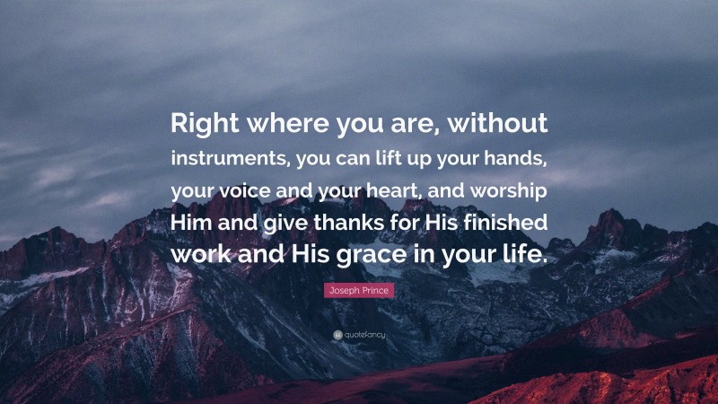 Joseph Prince Quote: “Right where you are, without instruments, you can lift up your hands, your voice and your heart, and worship Him and give thanks for His finished work and His grace in your life.”