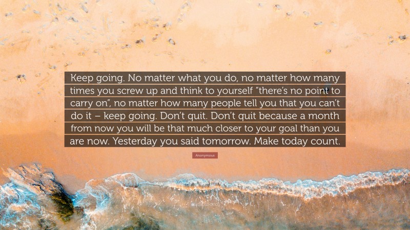 Anonymous Quote: “Keep going. No matter what you do, no matter how many times you screw up and think to yourself “there’s no point to carry on”, no matter how many people tell you that you can’t do it – keep going. Don’t quit. Don’t quit because a month from now you will be that much closer to your goal than you are now. Yesterday you said tomorrow. Make today count.”