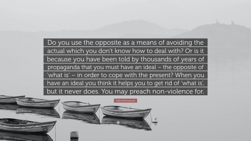 Jiddu Krishnamurti Quote: “Do you use the opposite as a means of avoiding the actual which you don’t know how to deal with? Or is it because you have been told by thousands of years of propaganda that you must have an ideal – the opposite of ‘what is’ – in order to cope with the present? When you have an ideal you think it helps you to get rid of ‘what is’, but it never does. You may preach non-violence for.”