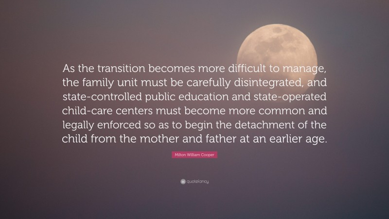 Milton William Cooper Quote: “As the transition becomes more difficult to manage, the family unit must be carefully disintegrated, and state-controlled public education and state-operated child-care centers must become more common and legally enforced so as to begin the detachment of the child from the mother and father at an earlier age.”