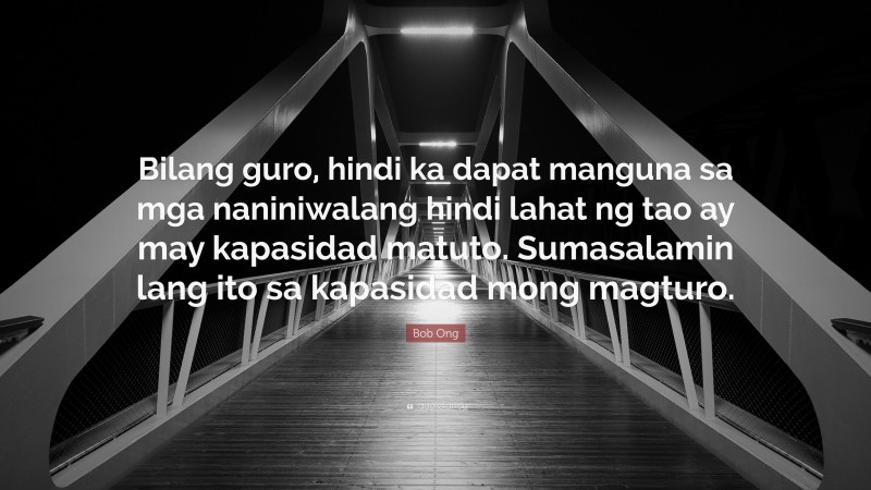 Bob Ong Quote: “Bilang guro, hindi ka dapat manguna sa mga naniniwalang hindi lahat ng tao ay may kapasidad matuto. Sumasalamin lang ito sa kapasidad mong magturo.”