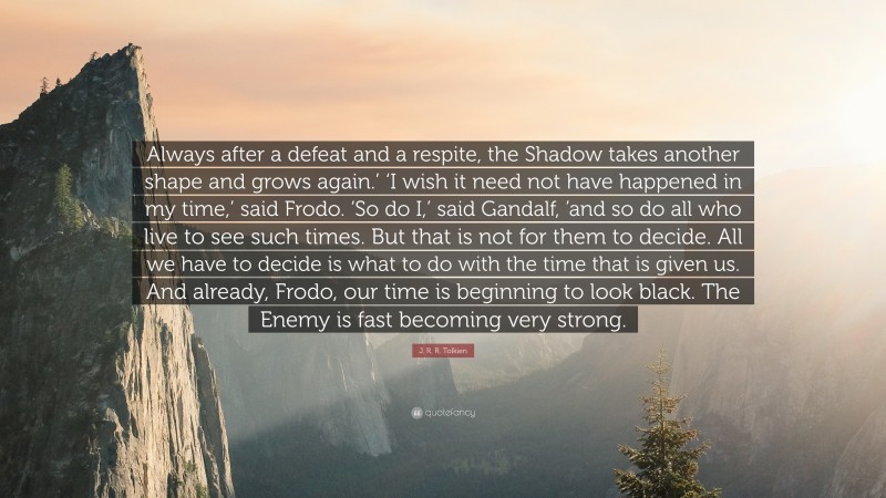 J. R. R. Tolkien Quote: “Always after a defeat and a respite, the Shadow takes another shape and grows again.’ ‘I wish it need not have happened in my time,’ said Frodo. ‘So do I,’ said Gandalf, ’and so do all who live to see such times. But that is not for them to decide. All we have to decide is what to do with the time that is given us. And already, Frodo, our time is beginning to look black. The Enemy is fast becoming very strong.”