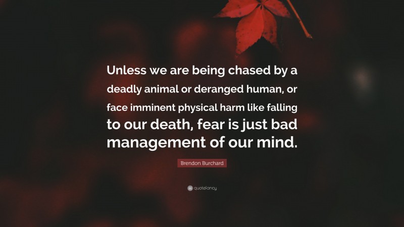 Brendon Burchard Quote: “Unless we are being chased by a deadly animal or deranged human, or face imminent physical harm like falling to our death, fear is just bad management of our mind.”