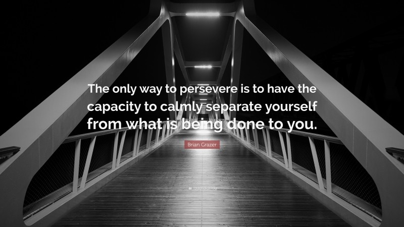 Brian Grazer Quote: “The only way to persevere is to have the capacity to calmly separate yourself from what is being done to you.”