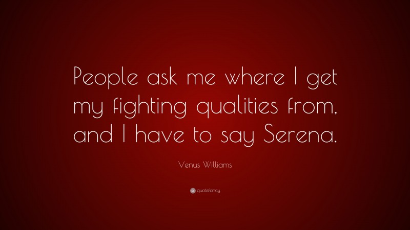 Venus Williams Quote: “People ask me where I get my fighting qualities from, and I have to say Serena.”