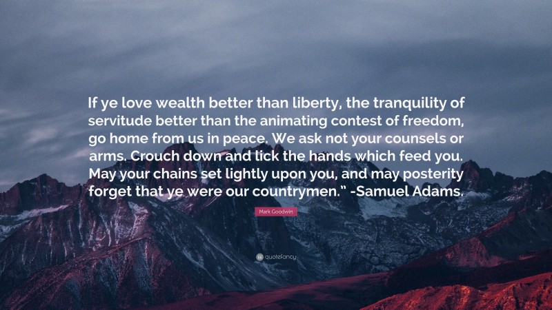 Mark Goodwin Quote: “If ye love wealth better than liberty, the tranquility of servitude better than the animating contest of freedom, go home from us in peace. We ask not your counsels or arms. Crouch down and lick the hands which feed you. May your chains set lightly upon you, and may posterity forget that ye were our countrymen.” -Samuel Adams.”