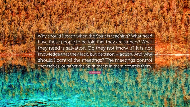 Evan Roberts Quote: “Why should I teach when the Spirit is teaching? What need have these people to be told that they are sinners? What they need is salvation. Do they not know it? It is not knowledge that they lack, but decision – action. And why should I control the meetings? The meetings control themselves, or rather the Spirit that is in them controls them.”