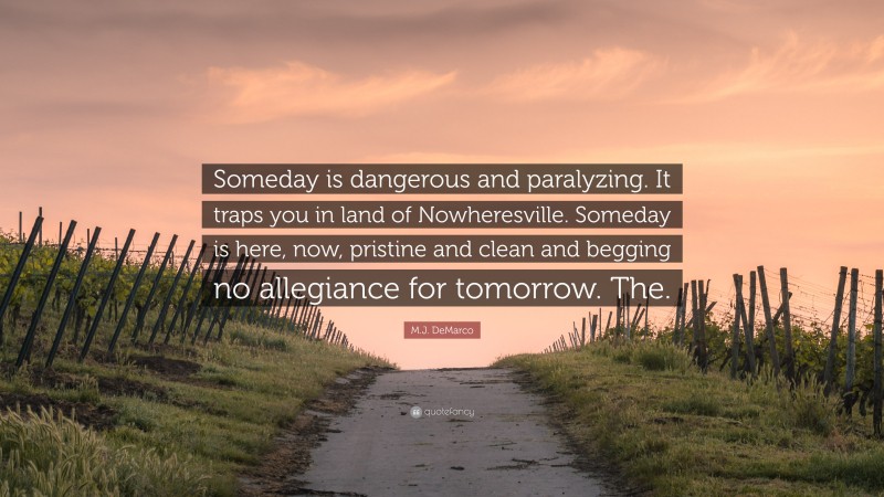 M.J. DeMarco Quote: “Someday is dangerous and paralyzing. It traps you in land of Nowheresville. Someday is here, now, pristine and clean and begging no allegiance for tomorrow. The.”