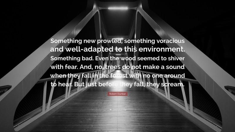 Robert Dunbar Quote: “Something new prowled, something voracious and well-adapted to this environment. Something bad. Even the wood seemed to shiver with fear. And, no, trees do not make a sound when they fall in the forest with no one around to hear. But just before they fall, they scream.”