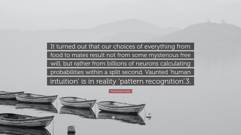 Yuval Noah Harari Quote: “It turned out that our choices of everything from food to mates result not from some mysterious free will, but rather from billions of neurons calculating probabilities within a split second. Vaunted ‘human intuition’ is in reality ‘pattern recognition’.3.”