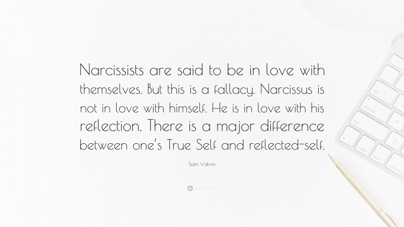 Sam Vaknin Quote: “Narcissists are said to be in love with themselves. But this is a fallacy. Narcissus is not in love with himself. He is in love with his reflection. There is a major difference between one’s True Self and reflected-self.”