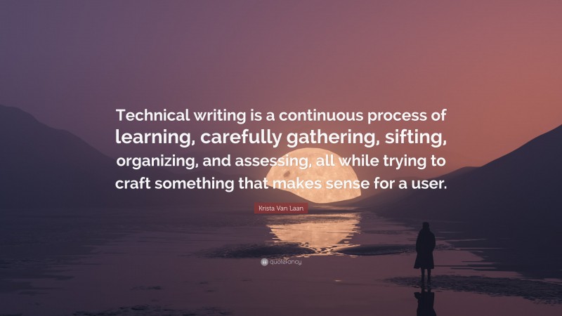 Krista Van Laan Quote: “Technical writing is a continuous process of learning, carefully gathering, sifting, organizing, and assessing, all while trying to craft something that makes sense for a user.”