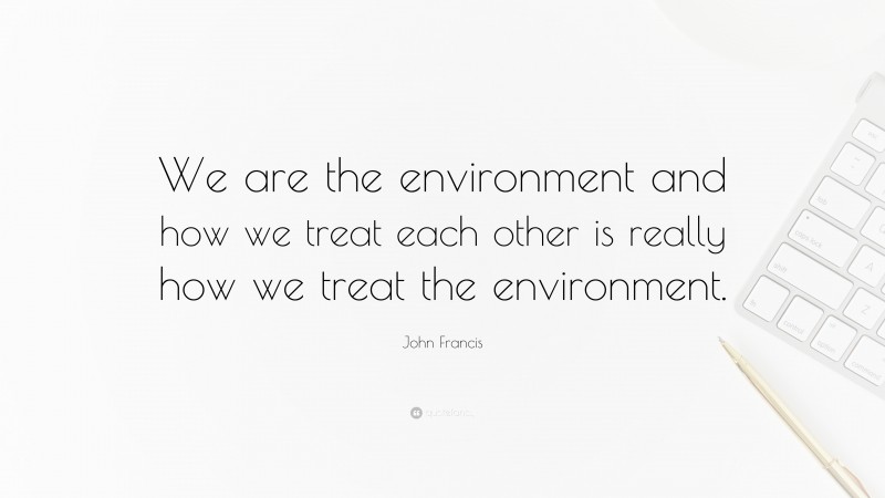 John Francis Quote: “We are the environment and how we treat each other is really how we treat the environment.”