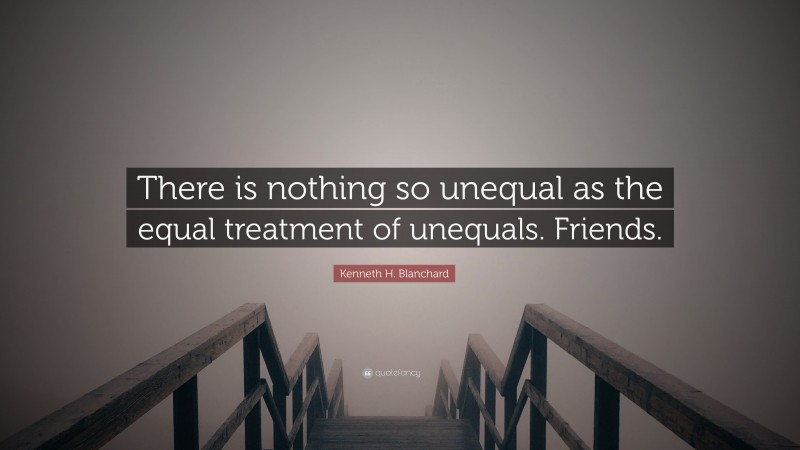 Kenneth H. Blanchard Quote: “There is nothing so unequal as the equal treatment of unequals. Friends.”