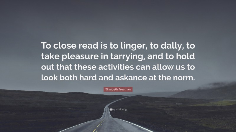 Elizabeth Freeman Quote: “To close read is to linger, to dally, to take pleasure in tarrying, and to hold out that these activities can allow us to look both hard and askance at the norm.”
