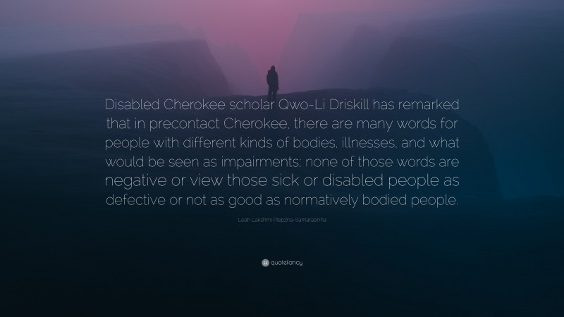 Leah Lakshmi Piepzna-Samarasinha Quote: “Disabled Cherokee scholar Qwo-Li Driskill has remarked that in precontact Cherokee, there are many words for people with different kinds of bodies, illnesses, and what would be seen as impairments; none of those words are negative or view those sick or disabled people as defective or not as good as normatively bodied people.”