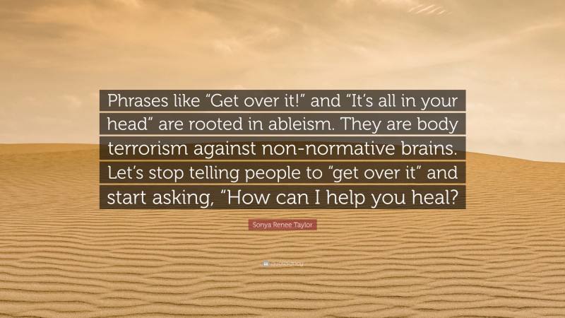 Sonya Renee Taylor Quote: “Phrases like “Get over it!” and “It’s all in your head” are rooted in ableism. They are body terrorism against non-normative brains. Let’s stop telling people to “get over it” and start asking, “How can I help you heal?”