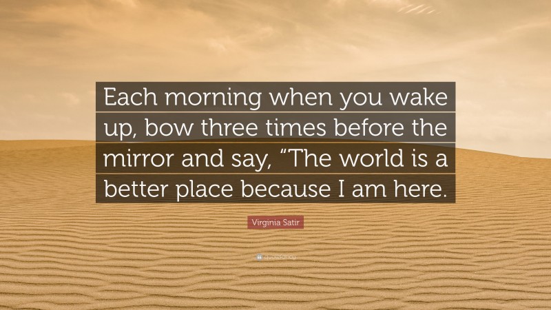 Virginia Satir Quote: “Each morning when you wake up, bow three times before the mirror and say, “The world is a better place because I am here.”