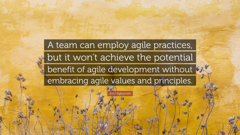 Jim Highsmith Quote: “A team can employ agile practices, but it won’t achieve the potential benefit of agile development without embracing agile values and principles.”