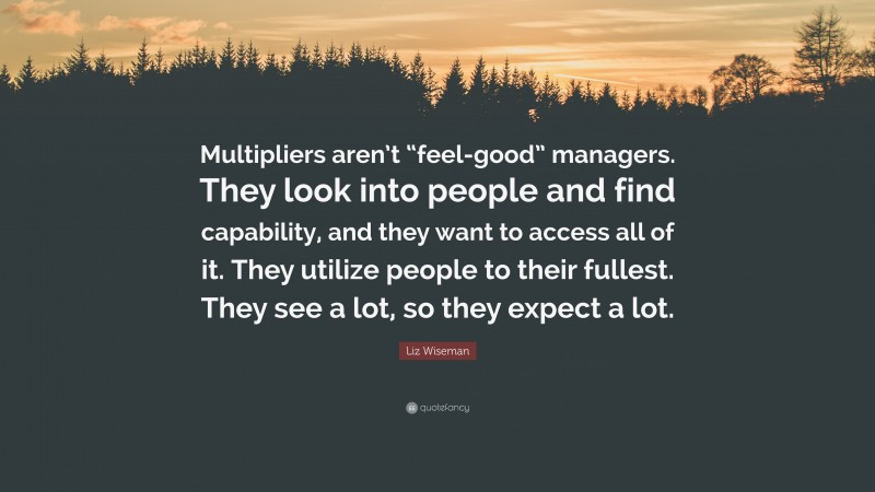 Liz Wiseman Quote: “Multipliers aren’t “feel-good” managers. They look into people and find capability, and they want to access all of it. They utilize people to their fullest. They see a lot, so they expect a lot.”
