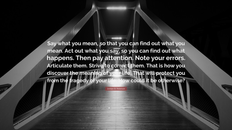 Jordan B. Peterson Quote: “Say what you mean, so that you can find out what you mean. Act out what you say, so you can find out what happens. Then pay attention. Note your errors. Articulate them. Strive to correct them. That is how you discover the meaning of your life. That will protect you from the tragedy of your life. How could it be otherwise?”