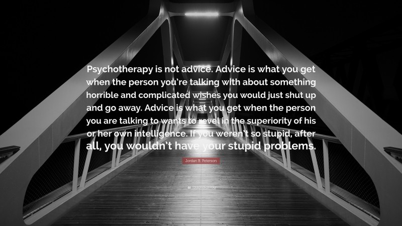 Jordan B. Peterson Quote: “Psychotherapy is not advice. Advice is what you get when the person you’re talking with about something horrible and complicated wishes you would just shut up and go away. Advice is what you get when the person you are talking to wants to revel in the superiority of his or her own intelligence. If you weren’t so stupid, after all, you wouldn’t have your stupid problems.”