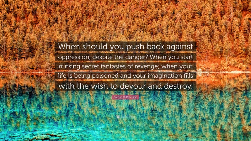 Jordan B. Peterson Quote: “When should you push back against oppression, despite the danger? When you start nursing secret fantasies of revenge; when your life is being poisoned and your imagination fills with the wish to devour and destroy.”