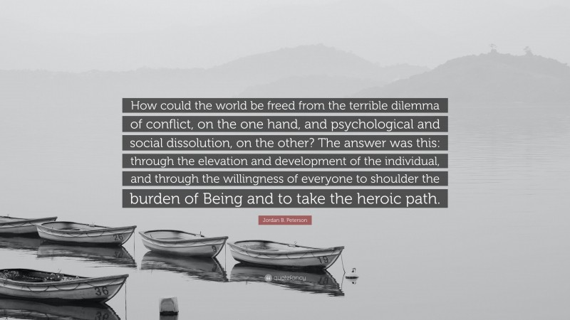 Jordan B. Peterson Quote: “How could the world be freed from the terrible dilemma of conflict, on the one hand, and psychological and social dissolution, on the other? The answer was this: through the elevation and development of the individual, and through the willingness of everyone to shoulder the burden of Being and to take the heroic path.”