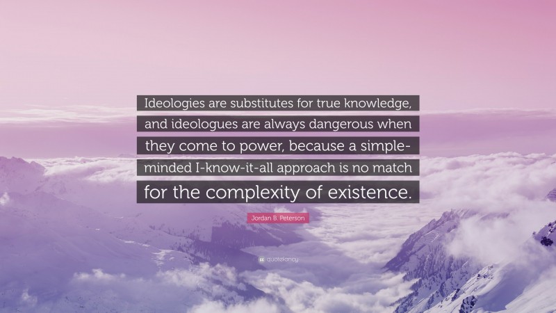 Jordan B. Peterson Quote: “Ideologies are substitutes for true knowledge, and ideologues are always dangerous when they come to power, because a simple-minded I-know-it-all approach is no match for the complexity of existence.”