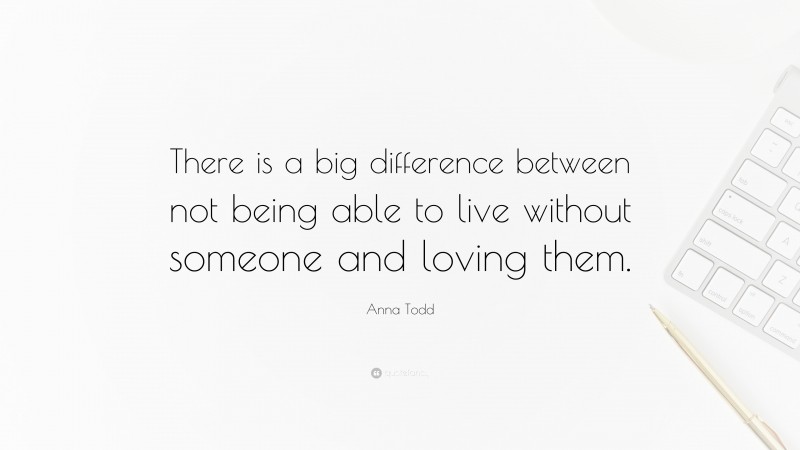 Anna Todd Quote: “There is a big difference between not being able to live without someone and loving them.”