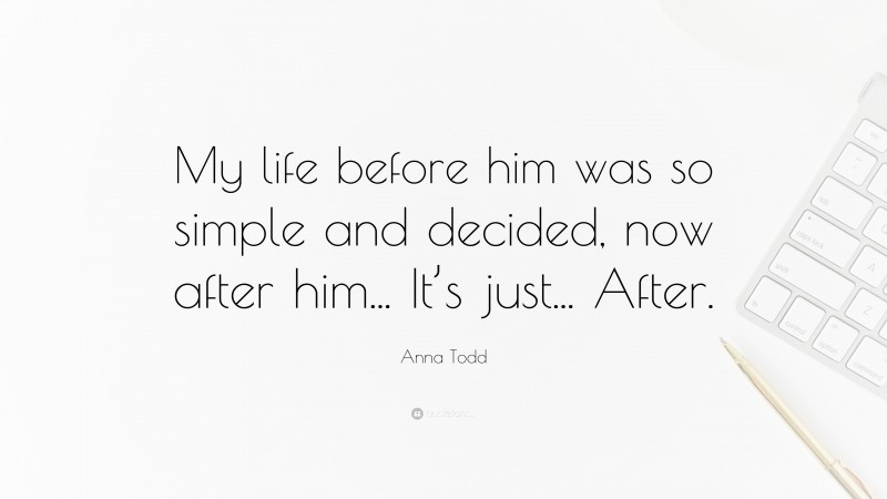 Anna Todd Quote: “My life before him was so simple and decided, now after him... It’s just... After.”