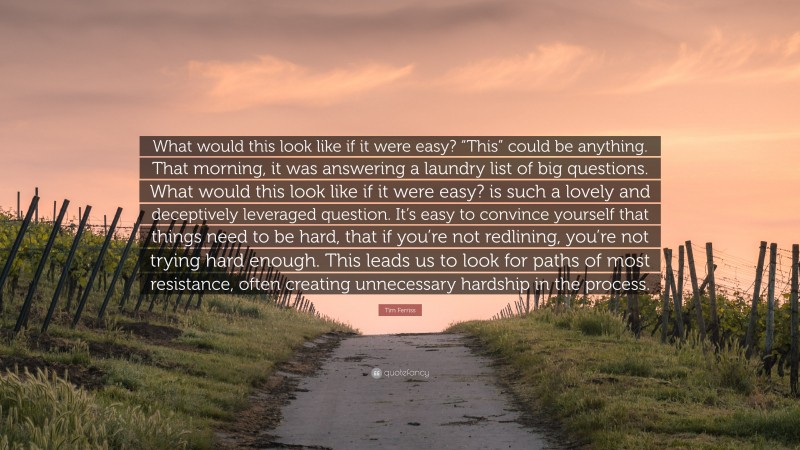 Tim Ferriss Quote: “What would this look like if it were easy? “This” could be anything. That morning, it was answering a laundry list of big questions. What would this look like if it were easy? is such a lovely and deceptively leveraged question. It’s easy to convince yourself that things need to be hard, that if you’re not redlining, you’re not trying hard enough. This leads us to look for paths of most resistance, often creating unnecessary hardship in the process.”