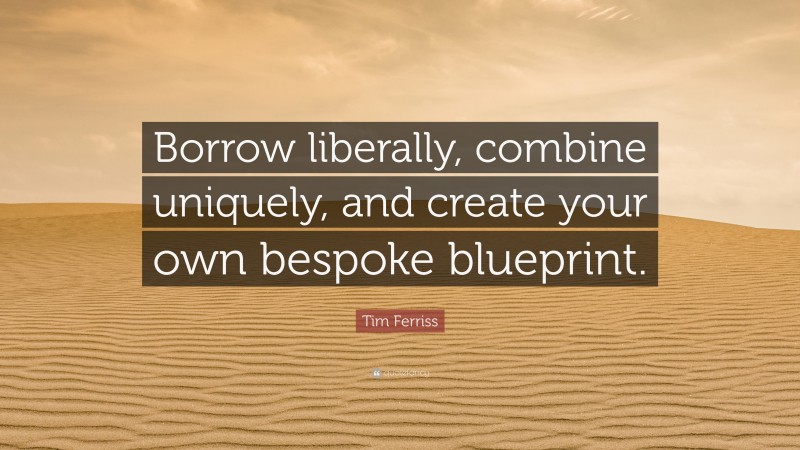 Tim Ferriss Quote: “Borrow liberally, combine uniquely, and create your own bespoke blueprint.”