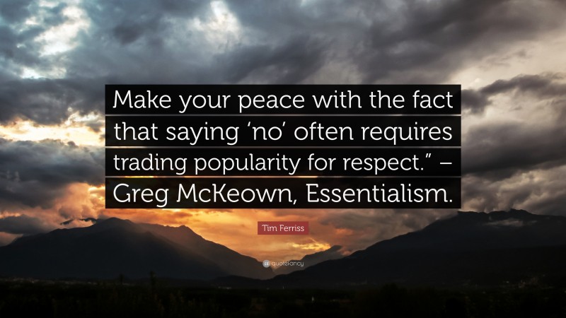 Tim Ferriss Quote: “Make your peace with the fact that saying ‘no’ often requires trading popularity for respect.” – Greg McKeown, Essentialism.”