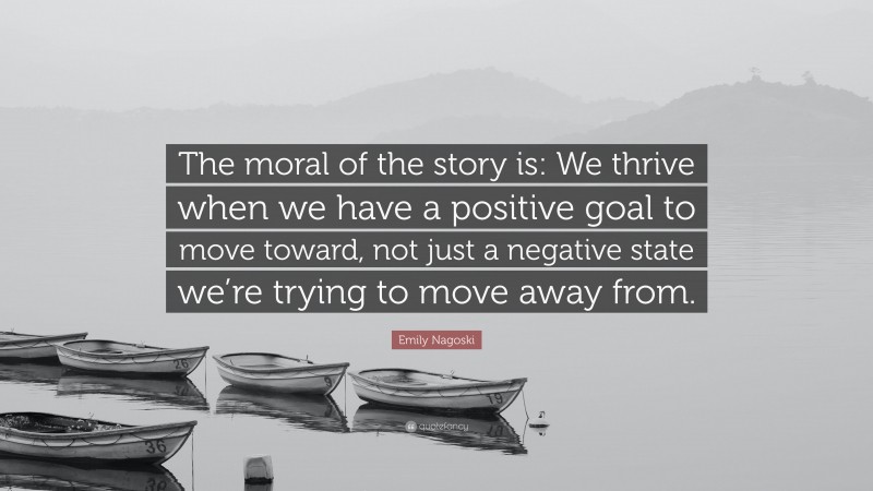 Emily Nagoski Quote: “The moral of the story is: We thrive when we have a positive goal to move toward, not just a negative state we’re trying to move away from.”