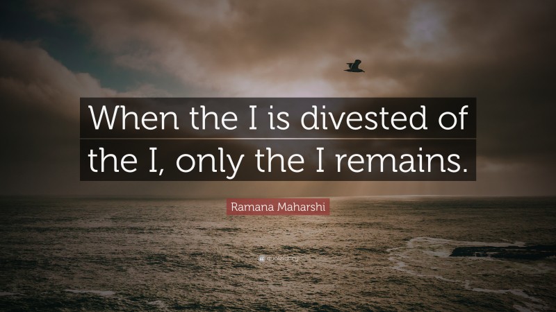 Ramana Maharshi Quote: “When the I is divested of the I, only the I remains.”