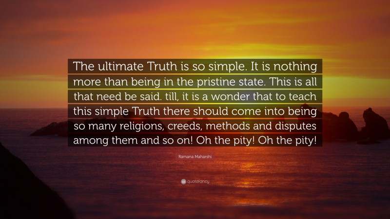 Ramana Maharshi Quote: “The ultimate Truth is so simple. It is nothing more than being in the pristine state. This is all that need be said. till, it is a wonder that to teach this simple Truth there should come into being so many religions, creeds, methods and disputes among them and so on! Oh the pity! Oh the pity!”