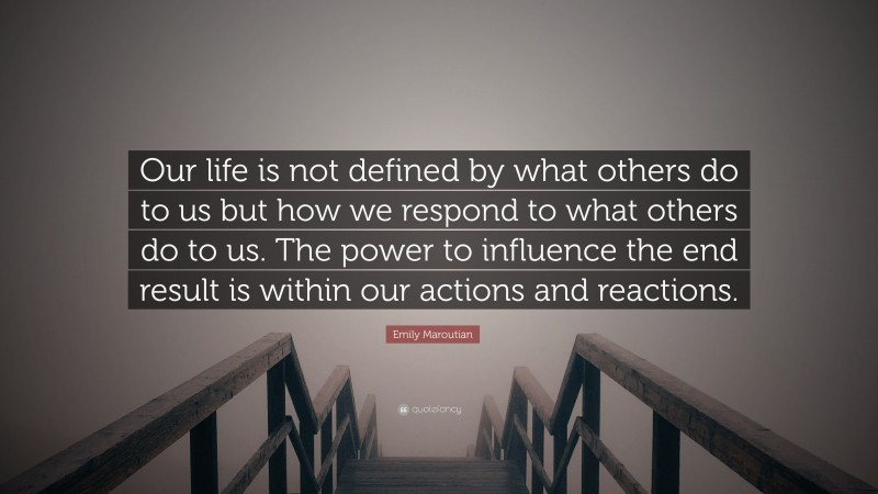 Emily Maroutian Quote: “Our life is not defined by what others do to us but how we respond to what others do to us. The power to influence the end result is within our actions and reactions.”