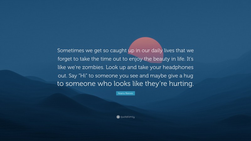 Keanu Reeves Quote: “Sometimes we get so caught up in our daily lives that we forget to take the time out to enjoy the beauty in life. It’s like we’re zombies. Look up and take your headphones out. Say “Hi” to someone you see and maybe give a hug to someone who looks like they’re hurting.”