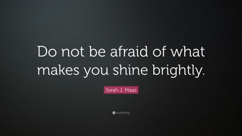 Sarah J. Maas Quote: “Do not be afraid of what makes you shine brightly.”